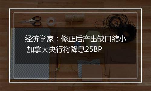 经济学家：修正后产出缺口缩小 加拿大央行将降息25BP