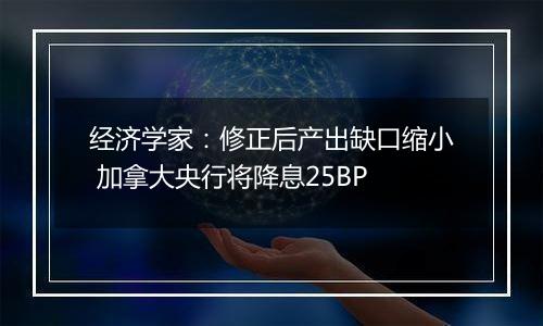 经济学家：修正后产出缺口缩小 加拿大央行将降息25BP