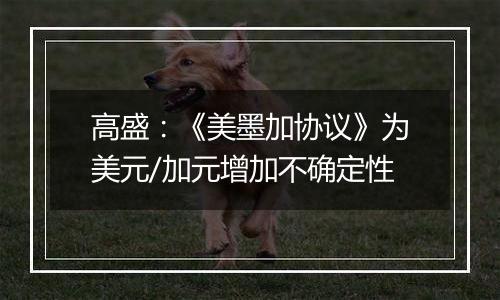 高盛：《美墨加协议》为美元/加元增加不确定性