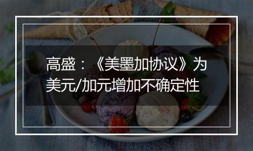 高盛：《美墨加协议》为美元/加元增加不确定性