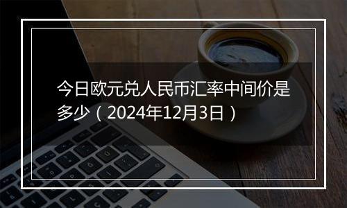 今日欧元兑人民币汇率中间价是多少（2024年12月3日）