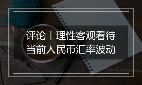 评论丨理性客观看待当前人民币汇率波动