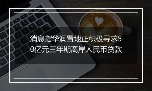 消息指华润置地正积极寻求50亿元三年期离岸人民币贷款