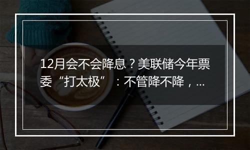 12月会不会降息？美联储今年票委“打太极”：不管降不降，利率都应继续下行