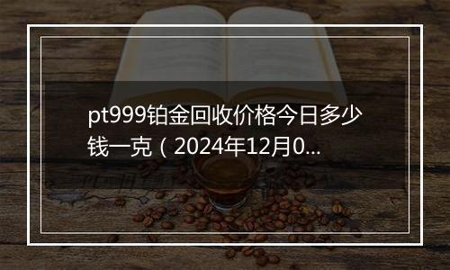 pt999铂金回收价格今日多少钱一克（2024年12月04日）