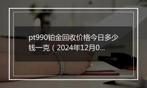 pt990铂金回收价格今日多少钱一克（2024年12月04日）