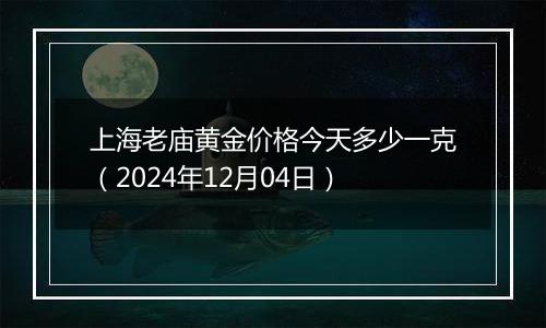 上海老庙黄金价格今天多少一克（2024年12月04日）