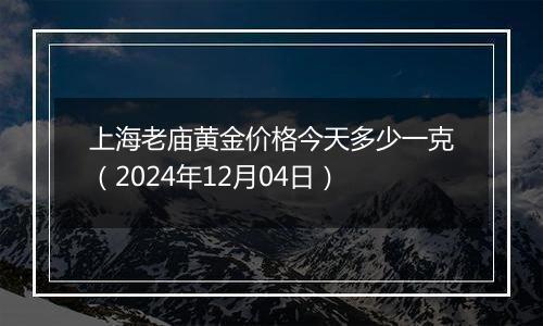 上海老庙黄金价格今天多少一克（2024年12月04日）