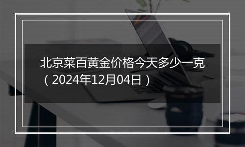 北京菜百黄金价格今天多少一克（2024年12月04日）