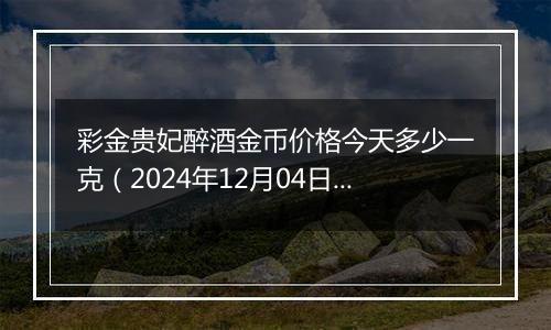 彩金贵妃醉酒金币价格今天多少一克（2024年12月04日）