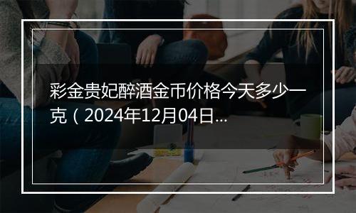 彩金贵妃醉酒金币价格今天多少一克（2024年12月04日）