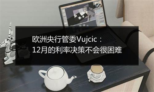 欧洲央行管委Vujcic：12月的利率决策不会很困难