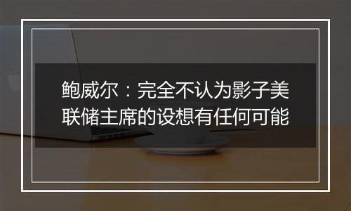 鲍威尔：完全不认为影子美联储主席的设想有任何可能