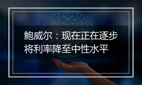 鲍威尔：现在正在逐步将利率降至中性水平