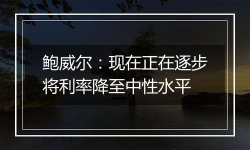 鲍威尔：现在正在逐步将利率降至中性水平