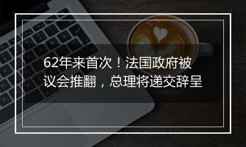 62年来首次！法国政府被议会推翻，总理将递交辞呈