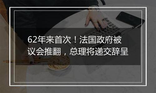 62年来首次！法国政府被议会推翻，总理将递交辞呈