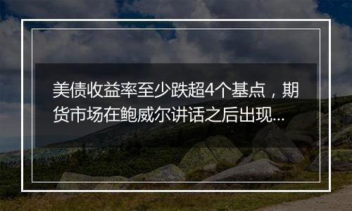 美债收益率至少跌超4个基点，期货市场在鲍威尔讲话之后出现大宗交易