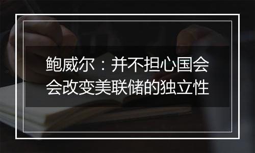 鲍威尔：并不担心国会会改变美联储的独立性