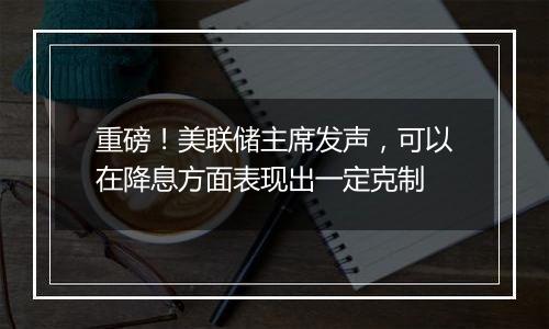 重磅！美联储主席发声，可以在降息方面表现出一定克制