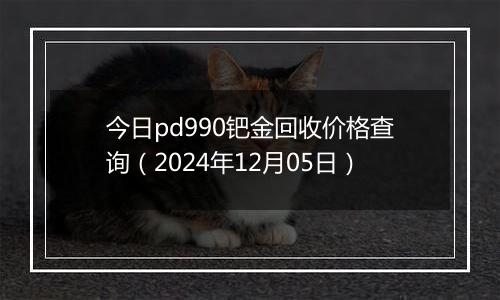 今日pd990钯金回收价格查询（2024年12月05日）