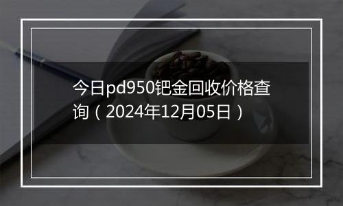 今日pd950钯金回收价格查询（2024年12月05日）