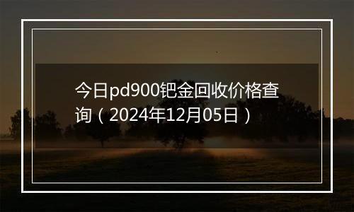 今日pd900钯金回收价格查询（2024年12月05日）