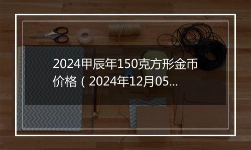 2024甲辰年150克方形金币价格（2024年12月05日）