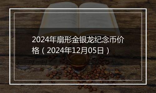 2024年扇形金银龙纪念币价格（2024年12月05日）