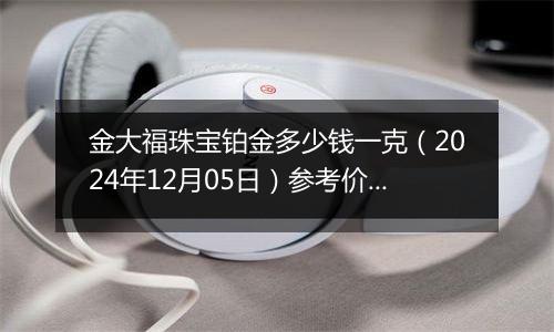 金大福珠宝铂金多少钱一克（2024年12月05日）参考价格