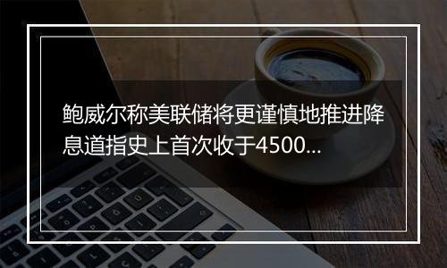 鲍威尔称美联储将更谨慎地推进降息道指史上首次收于45000点关口上方