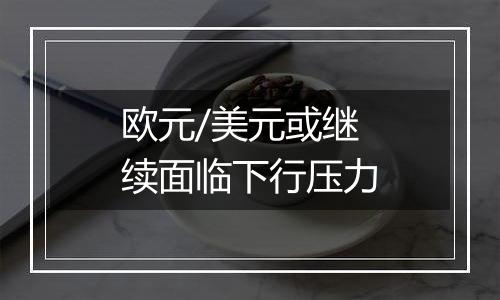 欧元/美元或继续面临下行压力