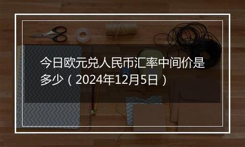 今日欧元兑人民币汇率中间价是多少（2024年12月5日）