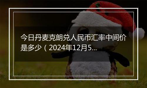 今日丹麦克朗兑人民币汇率中间价是多少（2024年12月5日）