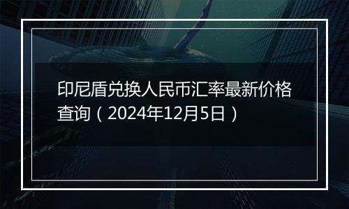 印尼盾兑换人民币汇率最新价格查询（2024年12月5日）