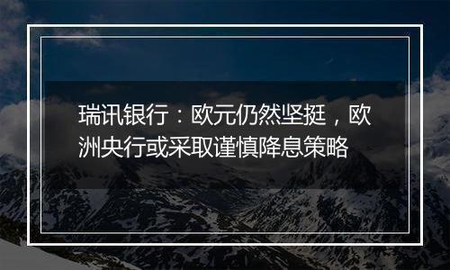 瑞讯银行：欧元仍然坚挺，欧洲央行或采取谨慎降息策略