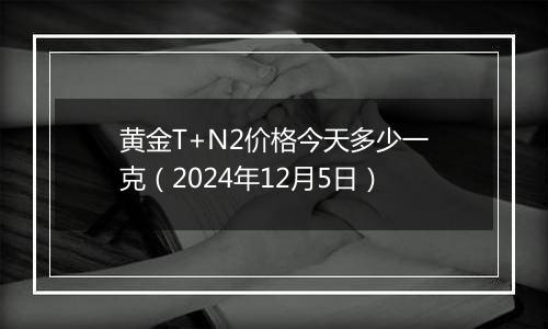 黄金T+N2价格今天多少一克（2024年12月5日）