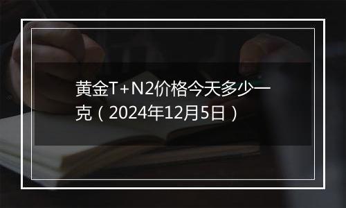 黄金T+N2价格今天多少一克（2024年12月5日）