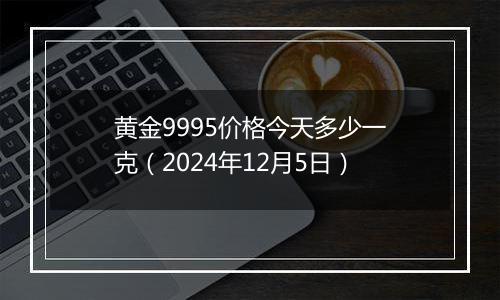 黄金9995价格今天多少一克（2024年12月5日）