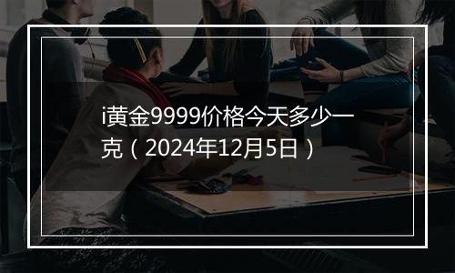 i黄金9999价格今天多少一克（2024年12月5日）