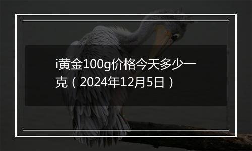 i黄金100g价格今天多少一克（2024年12月5日）