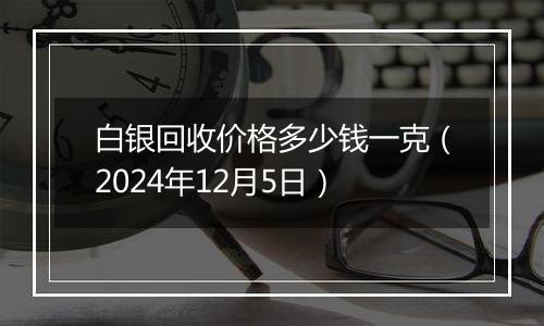 白银回收价格多少钱一克（2024年12月5日）