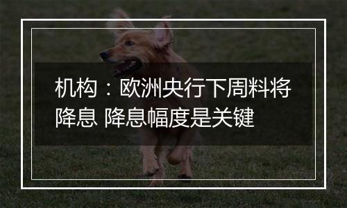 机构：欧洲央行下周料将降息 降息幅度是关键