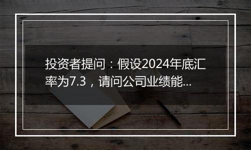 投资者提问：假设2024年底汇率为7.3，请问公司业绩能增厚几千万元？谢谢...