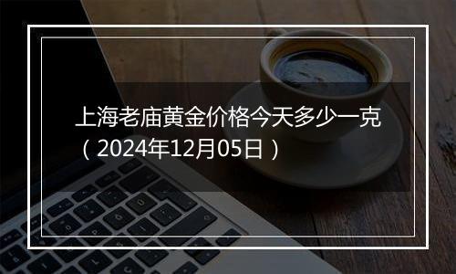 上海老庙黄金价格今天多少一克（2024年12月05日）