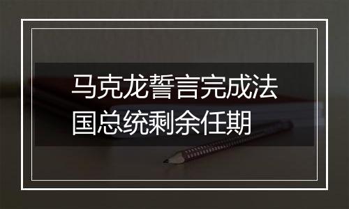 马克龙誓言完成法国总统剩余任期