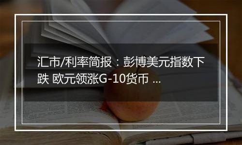 汇市/利率简报：彭博美元指数下跌 欧元领涨G-10货币 日元落后