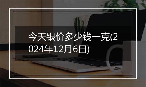 今天银价多少钱一克(2024年12月6日)