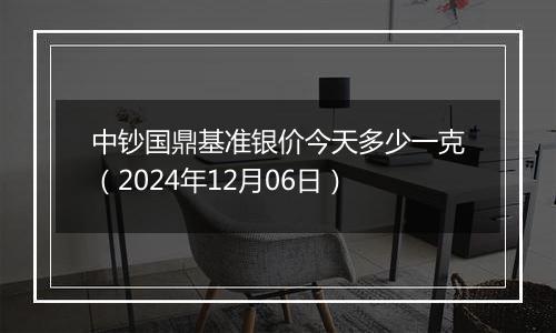 中钞国鼎基准银价今天多少一克（2024年12月06日）