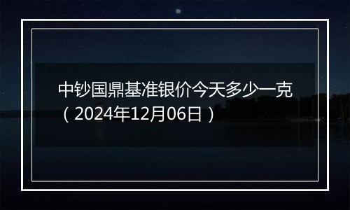 中钞国鼎基准银价今天多少一克（2024年12月06日）